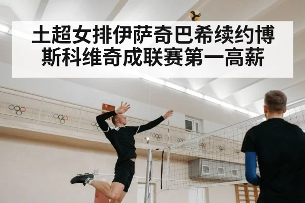 土超女排伊萨奇巴希续约博斯科维奇成联赛第一高薪