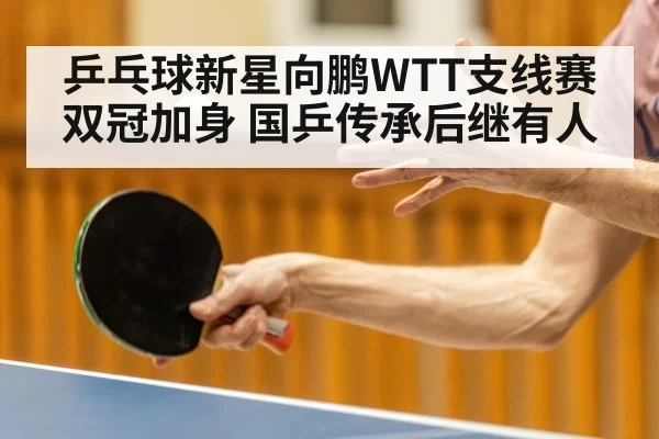 乒乓球新星向鹏WTT支线赛双冠加身 国乒传承后继有人
