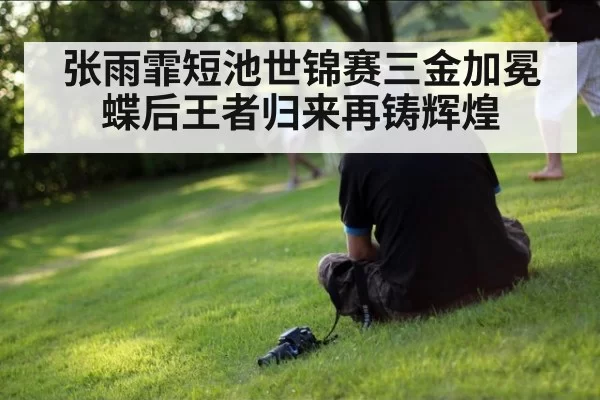 张雨霏短池世锦赛三金加冕 蝶后王者归来再铸辉煌